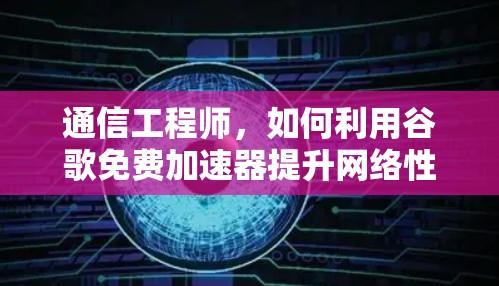 通信工程师，如何利用谷歌免费加速器提升网络性能