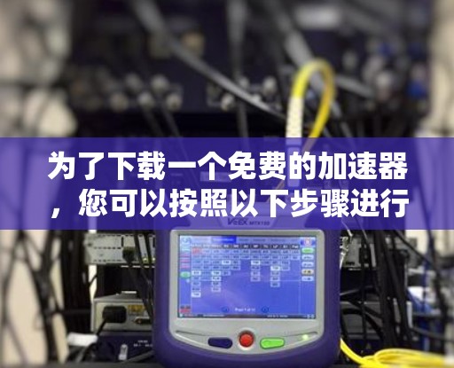 为了下载一个免费的加速器,您可以按照以下步骤进行 为了下载一个免费的加速器,您可以按照以下步骤进行