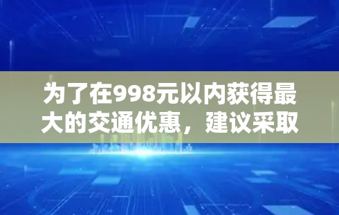 为了在998元以内获得最大的交通优惠,建议采取以下步骤 为了在998元以内获得最大的交通优惠,建议采取以下步骤