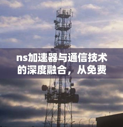 ns加速器与通信技术的深度融合，从免费到付费的未来展望