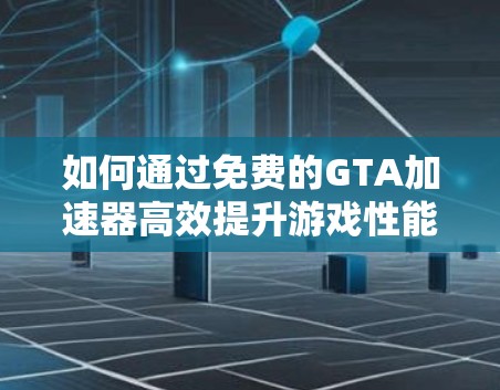 如何通过免费的GTA加速器高效提升游戏性能 如何通过免费的GTA加速器高效提升游戏性能