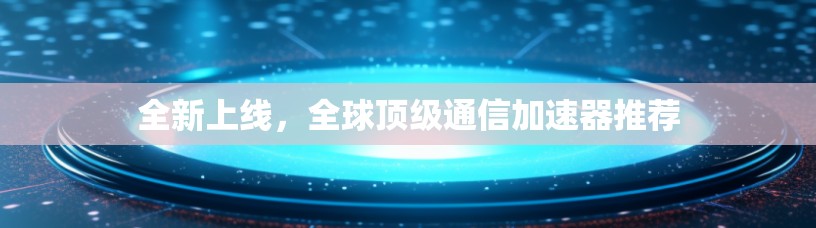 全新上线，全球顶级通信加速器推荐