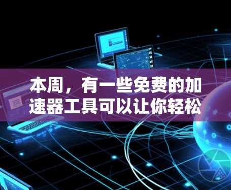 本周，有一些免费的加速器工具可以让你轻松提升网页浏览速度。以下是几个推荐的工具