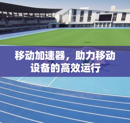 移动加速器，助力移动设备的高效运行