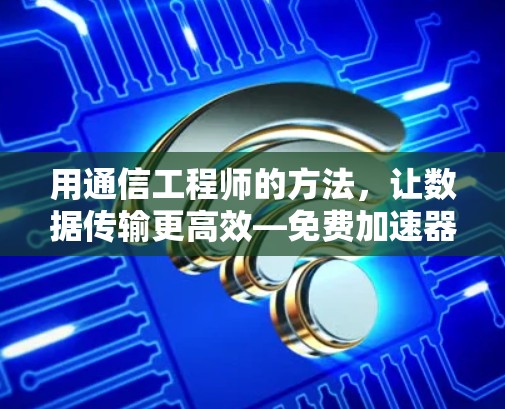 用通信工程师的方法,让数据传输更高效—免费加速器的高效使用 用通信工程师的方法,让数据传输更高效—免费加速器的高效使用
