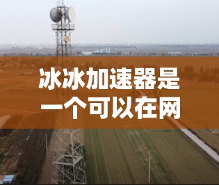 冰冰加速器是一个可以在网上加速上传文件的工具,通常被称为加速器或文件加速器。它通常提供多种加速服务,包括视频加速、文件上传加速和云存储加速等。如果你对冰冰加速器感兴趣,建议以下几点 冰冰加速器是一个可以在网上加速上传文件的工具,通常被称为加速器或文件加速器。它通常提供多种加速服务,包括视频加速、文件上传加速和云存储加速等。如果你对冰冰加速器感兴趣,建议以下几点