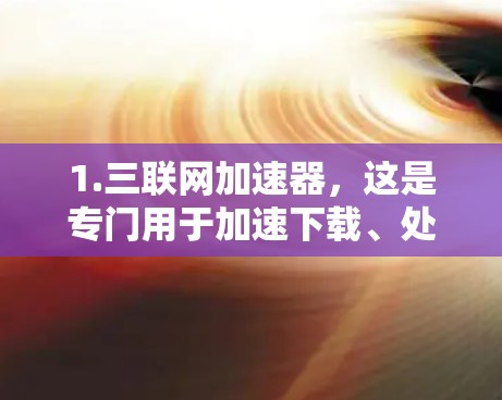1.三联网加速器,这是专门用于加速下载、处理应用和工具的免费工具,适合在手机上加速下载和处理文件 1.三联网加速器,这是专门用于加速下载、处理应用和工具的免费工具,适合在手机上加速下载和处理文件