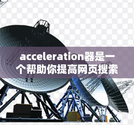 acceleration器是一个帮助你提高网页搜索速度的工具。如果你正在寻找一个免费的加速器,可以下载并使用以下工具 acceleration器是一个帮助你提高网页搜索速度的工具。如果你正在寻找一个免费的加速器,可以下载并使用以下工具