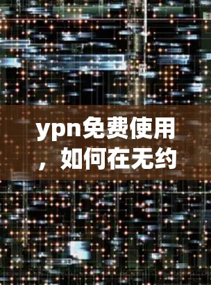 ypn免费使用,如何在无约束下享受网络加速 ypn免费使用,如何在无约束下享受网络加速