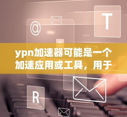ypn加速器可能是一个加速应用或工具，用于加速特定的应用程序或技术流程。以下是关于ypn加速器的详细信息