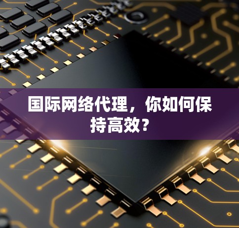国际网络代理,你如何保持高效? 国际网络代理,你如何保持高效?