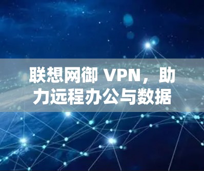联想网御 VPN,助力远程办公与数据安全的高效解决方案 联想网御 VPN,助力远程办公与数据安全的高效解决方案
