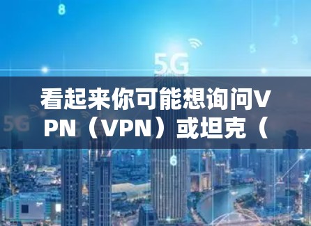 看起来你可能想询问VPN(VPN)或坦克(Tank)的相关内容。以下是一些可能的解释和信息 看起来你可能想询问VPN(VPN)或坦克(Tank)的相关内容。以下是一些可能的解释和信息
