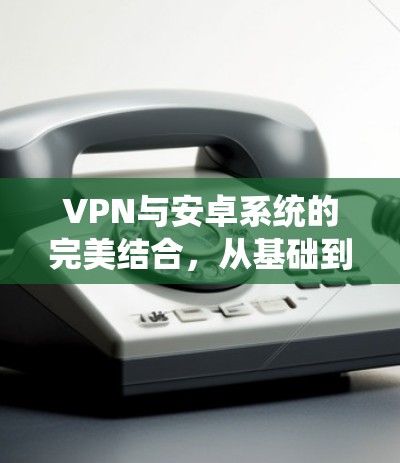 VPN与安卓系统的完美结合,从基础到部署 VPN与安卓系统的完美结合,从基础到部署