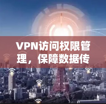 VPN访问权限管理,保障数据传输的安全性 VPN访问权限管理,保障数据传输的安全性