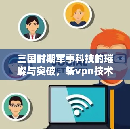 三国时期军事科技的璀璨与突破,斩vpn技术的革新与创新 三国时期军事科技的璀璨与突破,斩vpn技术的革新与创新