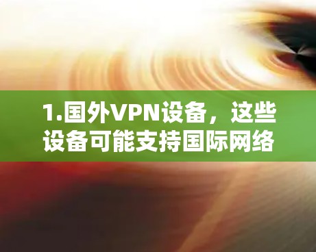 1.国外VPN设备,这些设备可能支持国际网络,让用户可以访问非中国地区的互联网,同时保持数据加密和隐私 1.国外VPN设备,这些设备可能支持国际网络,让用户可以访问非中国地区的互联网,同时保持数据加密和隐私