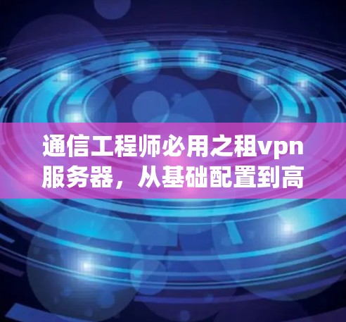 通信工程师必用之租vpn服务器,从基础配置到高效管理,助力通信工程高效运行 通信工程师必用之租vpn服务器,从基础配置到高效管理,助力通信工程高效运行