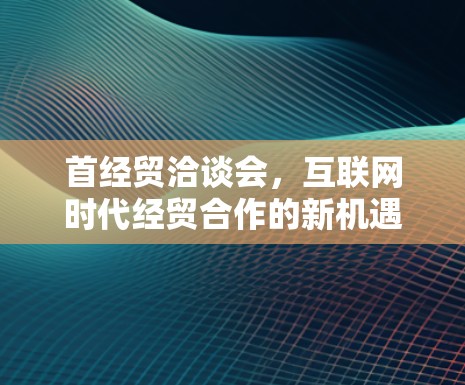 首经贸洽谈会,互联网时代经贸合作的新机遇 首经贸洽谈会,互联网时代经贸合作的新机遇