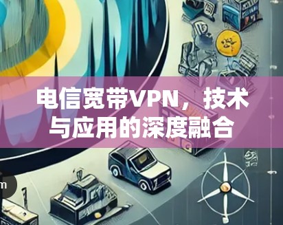 电信宽带VPN,技术与应用的深度融合 电信宽带VPN,技术与应用的深度融合