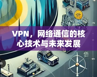 VPN,网络通信的核心技术与未来发展 VPN,网络通信的核心技术与未来发展