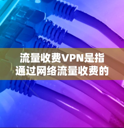 流量收费VPN是指通过网络流量收费的方式进行VPN服务,通常包括以下内容 流量收费VPN是指通过网络流量收费的方式进行VPN服务,通常包括以下内容