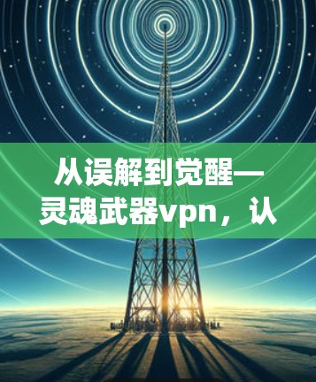 从误解到觉醒—灵魂武器vpn,认清网络安全的本质 从误解到觉醒—灵魂武器vpn,认清网络安全的本质