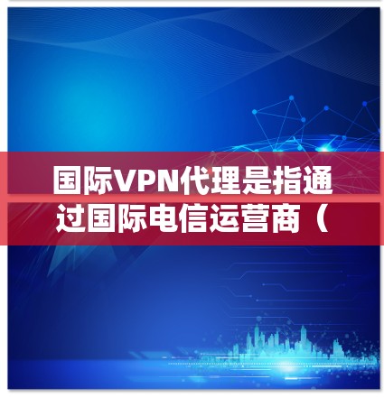 国际VPN代理是指通过国际电信运营商（如美国电信、欧洲电信、日本电信等）代理国内用户接入VPN服务。用户可以通过这些国际运营商来提供VPN服务，但需要注意以下几点