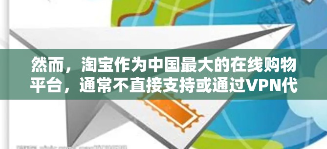 然而，淘宝作为中国最大的在线购物平台，通常不直接支持或通过VPN代理直接进行购物。如果您是想在淘宝上进行VPN支付，可能需要一些特殊的方法或工具，但目前并未有官方支持