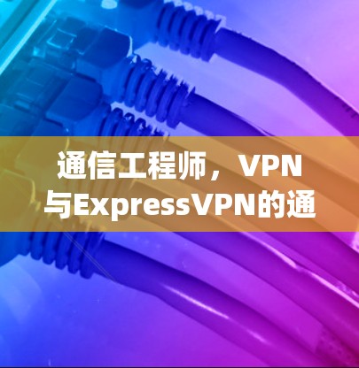 通信工程师,VPN与ExpressVPN的通信工程实践 通信工程师,VPN与ExpressVPN的通信工程实践