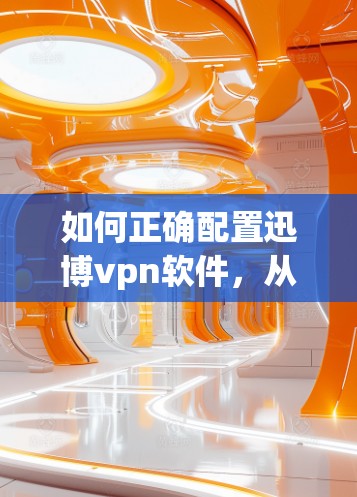 如何正确配置迅博vpn软件,从入门到长期稳定 如何正确配置迅博vpn软件,从入门到长期稳定