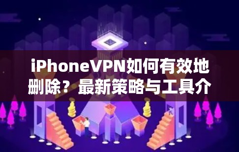 iPhoneVPN如何有效地删除?最新策略与工具介绍 iPhoneVPN如何有效地删除?最新策略与工具介绍