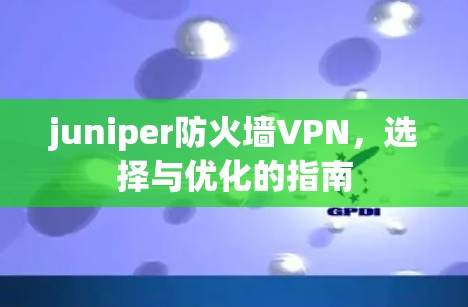 juniper防火墙VPN,选择与优化的指南 juniper防火墙VPN,选择与优化的指南