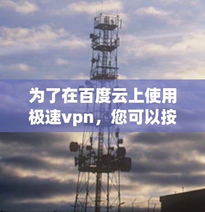 为了在百度云上使用极速vpn,您可以按照以下步骤操作 为了在百度云上使用极速vpn,您可以按照以下步骤操作