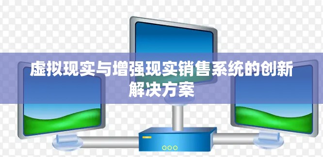 虚拟现实与增强现实销售系统的创新解决方案 虚拟现实与增强现实销售系统的创新解决方案