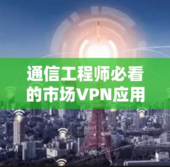 通信工程师必看的市场VPN应用与安全策略 通信工程师必看的市场VPN应用与安全策略