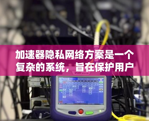 加速器隐私网络方案是一个复杂的系统，旨在保护用户的数据安全和隐私，同时确保加速器的安全运行。以下是对该方案的详细总结