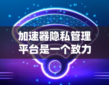 加速器隐私管理平台是一个致力于保护用户隐私的软件系统，主要用于处理用户下载过程中收集和管理的个人信息。以下是该平台的详细功能和应用