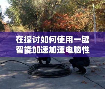 在探讨如何使用一键智能加速加速电脑性能时，我们可以从以下几个方面进行深入分析