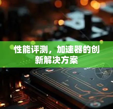 性能评测,加速器的创新解决方案 性能评测,加速器的创新解决方案