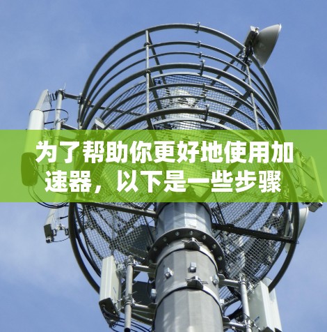 为了帮助你更好地使用加速器,以下是一些步骤指南和注意事项 为了帮助你更好地使用加速器,以下是一些步骤指南和注意事项