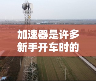 加速器是许多新手开车时的必备工具,能够帮助你优化驾驶速度和行驶效率。以下是关于加速器新手测评的总结 加速器是许多新手开车时的必备工具,能够帮助你优化驾驶速度和行驶效率。以下是关于加速器新手测评的总结
