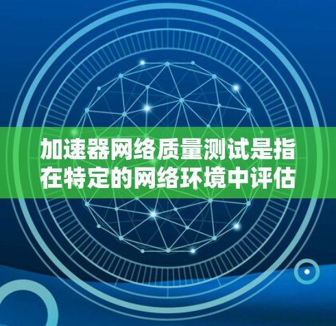 加速器网络质量测试是指在特定的网络环境中评估加速器性能的一种测试方法。以下是对该主题的分步解释和总结
