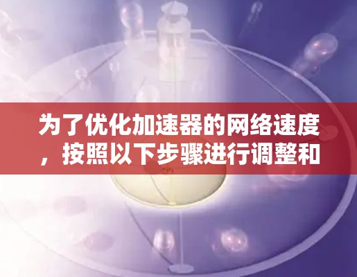 为了优化加速器的网络速度,按照以下步骤进行调整和优化 为了优化加速器的网络速度,按照以下步骤进行调整和优化