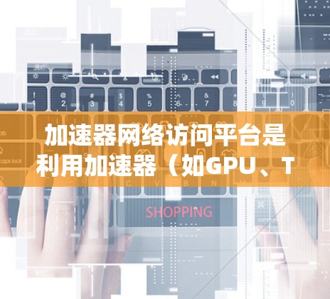 加速器网络访问平台是利用加速器(如GPU、TPC等)通过网络连接访问网络资源的系统。以下是对加速器网络访问平台的详细分析和推荐 加速器网络访问平台是利用加速器(如GPU、TPC等)通过网络连接访问网络资源的系统。以下是对加速器网络访问平台的详细分析和推荐