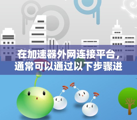 在加速器外网连接平台,通常可以通过以下步骤进行连接 在加速器外网连接平台,通常可以通过以下步骤进行连接