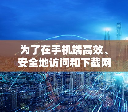 为了在手机端高效、安全地访问和下载网站,以下是分步骤的推荐策略 为了在手机端高效、安全地访问和下载网站,以下是分步骤的推荐策略
