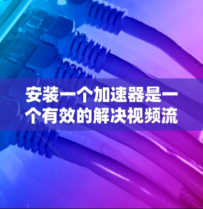 安装一个加速器是一个有效的解决视频流下载速度问题的方法。以下是一步步的指南，帮助你选择和安装适合自己的加速器