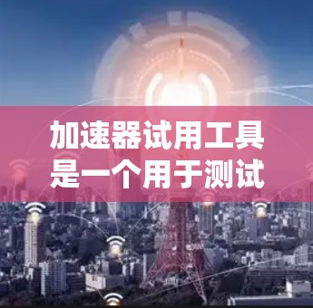 加速器试用工具是一个用于测试和优化特定加速器的辅助工具,涵盖多种类型和用途。以下是对加速器试用工具的系统性总结 加速器试用工具是一个用于测试和优化特定加速器的辅助工具,涵盖多种类型和用途。以下是对加速器试用工具的系统性总结