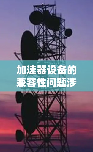加速器设备的兼容性问题涉及多个方面，以下是一些关键点